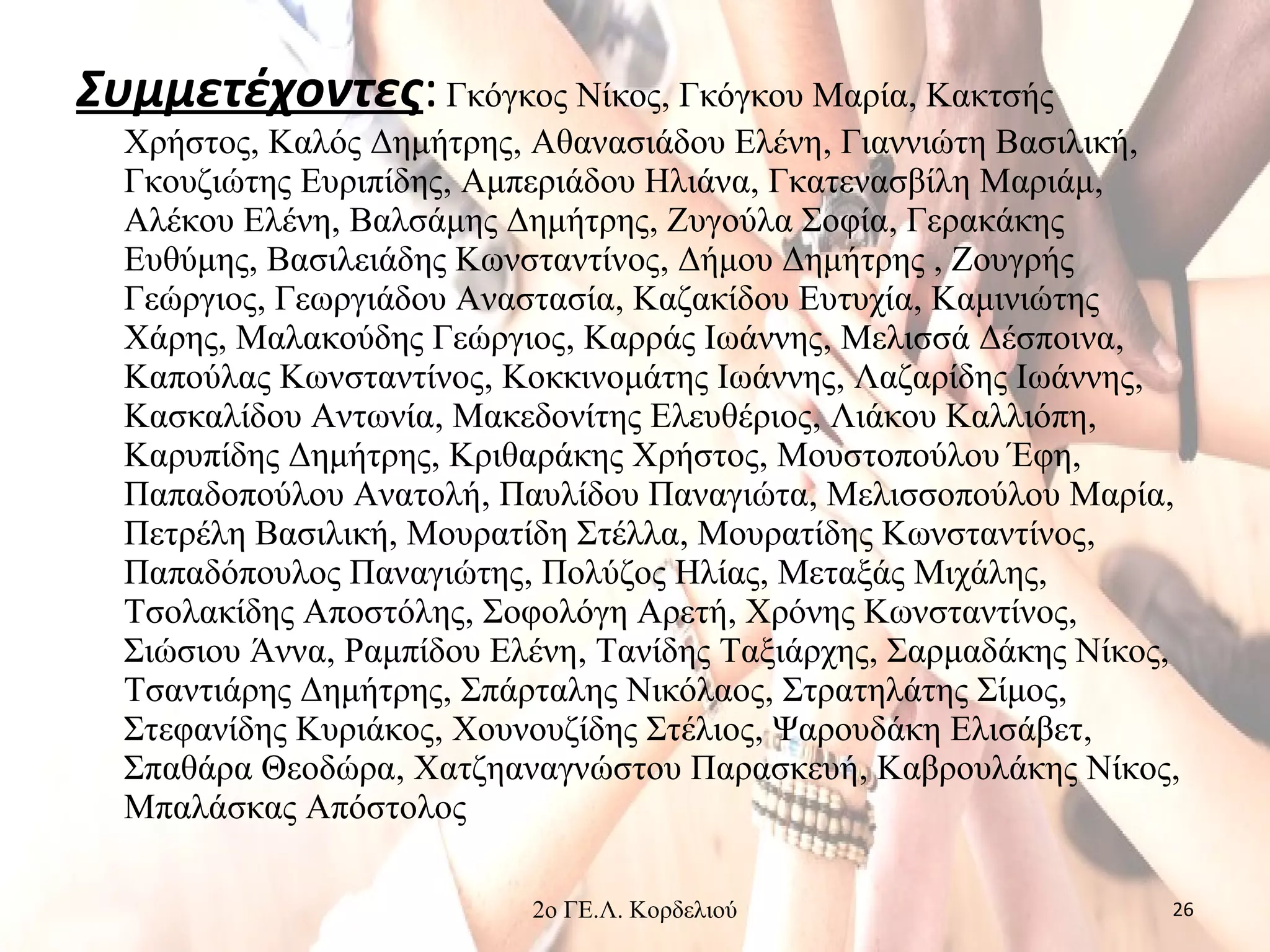 Συμμετέχοντες:Γκόγκος Νίκος, Γκόγκου Μαρία, Κακτσής
Χρήστος, Καλός Δημήτρης, Αθανασιάδου Ελένη, Γιαννιώτη Βασιλική,
Γκουζιώτης Ευριπίδης, Αμπεριάδου Ηλιάνα, Γκατενασβίλη Μαριάμ,
Αλέκου Ελένη, Βαλσάμης Δημήτρης, Ζυγούλα Σοφία, Γερακάκης
Ευθύμης, Βασιλειάδης Κωνσταντίνος, Δήμου Δημήτρης , Ζουγρής
Γεώργιος, Γεωργιάδου Αναστασία, Καζακίδου Ευτυχία, Καμινιώτης
Χάρης, Μαλακούδης Γεώργιος, Καρράς Ιωάννης, Μελισσά Δέσποινα,
Καπούλας Κωνσταντίνος, Κοκκινομάτης Ιωάννης, Λαζαρίδης Ιωάννης,
Κασκαλίδου Αντωνία, Μακεδονίτης Ελευθέριος, Λιάκου Καλλιόπη,
Καρυπίδης Δημήτρης, Κριθαράκης Χρήστος, Μουστοπούλου Έφη,
Παπαδοπούλου Ανατολή, Παυλίδου Παναγιώτα, Μελισσοπούλου Μαρία,
Πετρέλη Βασιλική, Μουρατίδη Στέλλα, Μουρατίδης Κωνσταντίνος,
Παπαδόπουλος Παναγιώτης, Πολύζος Ηλίας, Μεταξάς Μιχάλης,
Τσολακίδης Αποστόλης, Σοφολόγη Αρετή, Χρόνης Κωνσταντίνος,
Σιώσιου Άννα, Ραμπίδου Ελένη, Τανίδης Ταξιάρχης, Σαρμαδάκης Νίκος,
Τσαντιάρης Δημήτρης, Σπάρταλης Νικόλαος, Στρατηλάτης Σίμος,
Στεφανίδης Κυριάκος, Χουνουζίδης Στέλιος, Ψαρουδάκη Ελισάβετ,
Σπαθάρα Θεοδώρα, Χατζηαναγνώστου Παρασκευή, Καβρουλάκης Νίκος,
Μπαλάσκας Απόστολος
2ο ΓΕ.Λ. Κορδελιού 26
 