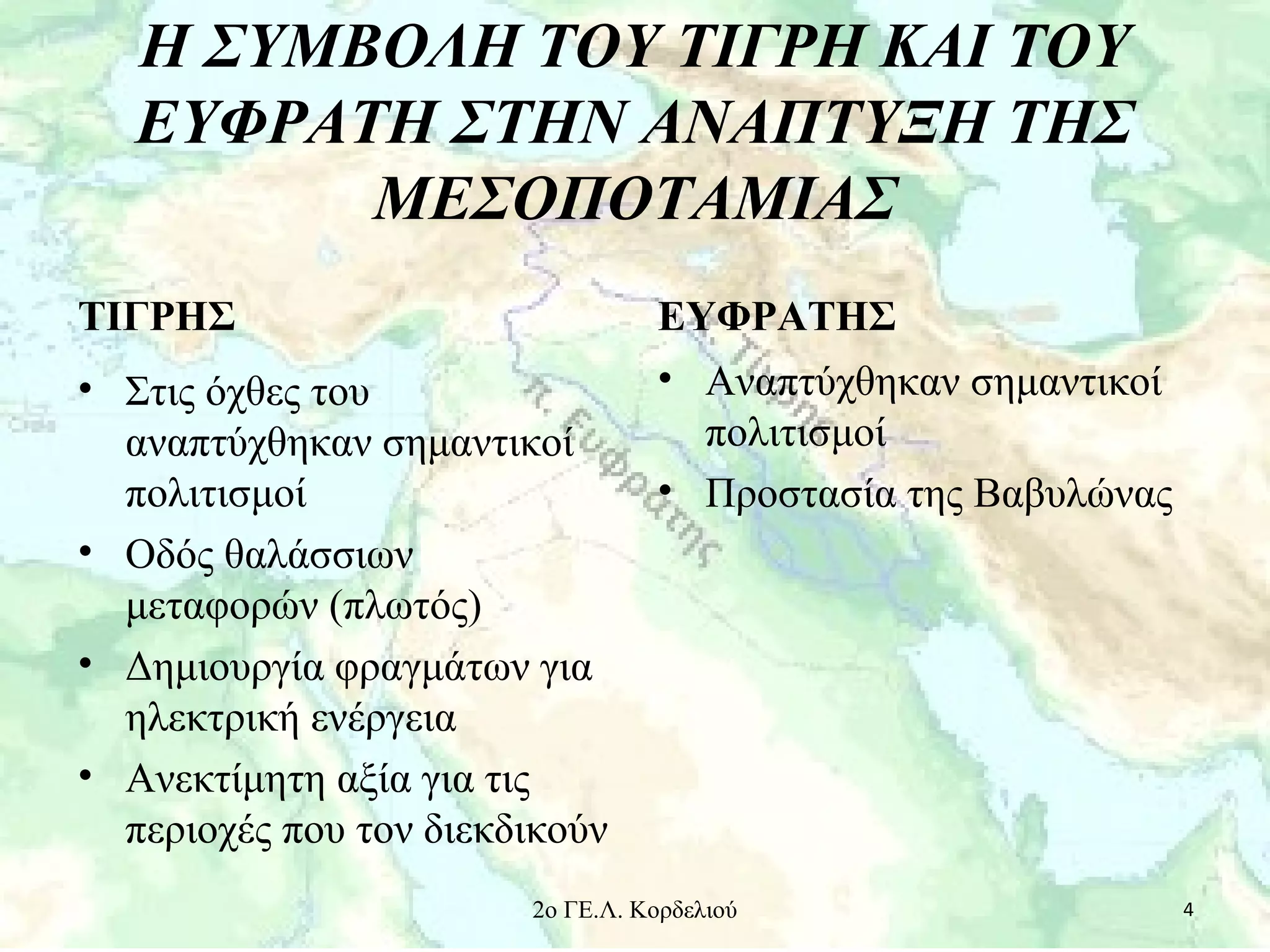 Η ΣΥΜΒΟΛΗ ΤΟΥ ΤΙΓΡΗ ΚΑΙ ΤΟΥ
ΕΥΦΡΑΤΗ ΣΤΗΝ ΑΝΑΠΤΥΞΗ ΤΗΣ
ΜΕΣΟΠΟΤΑΜΙΑΣ
ΤΙΓΡΗΣ
• Στις όχθες του
αναπτύχθηκαν σημαντικοί
πολιτισμοί
• Οδός θαλάσσιων
μεταφορών (πλωτός)
• Δημιουργία φραγμάτων για
ηλεκτρική ενέργεια
• Ανεκτίμητη αξία για τις
περιοχές που τον διεκδικούν
ΕΥΦΡΑΤΗΣ
• Αναπτύχθηκαν σημαντικοί
πολιτισμοί
• Προστασία της Βαβυλώνας
42ο ΓΕ.Λ. Κορδελιού
 