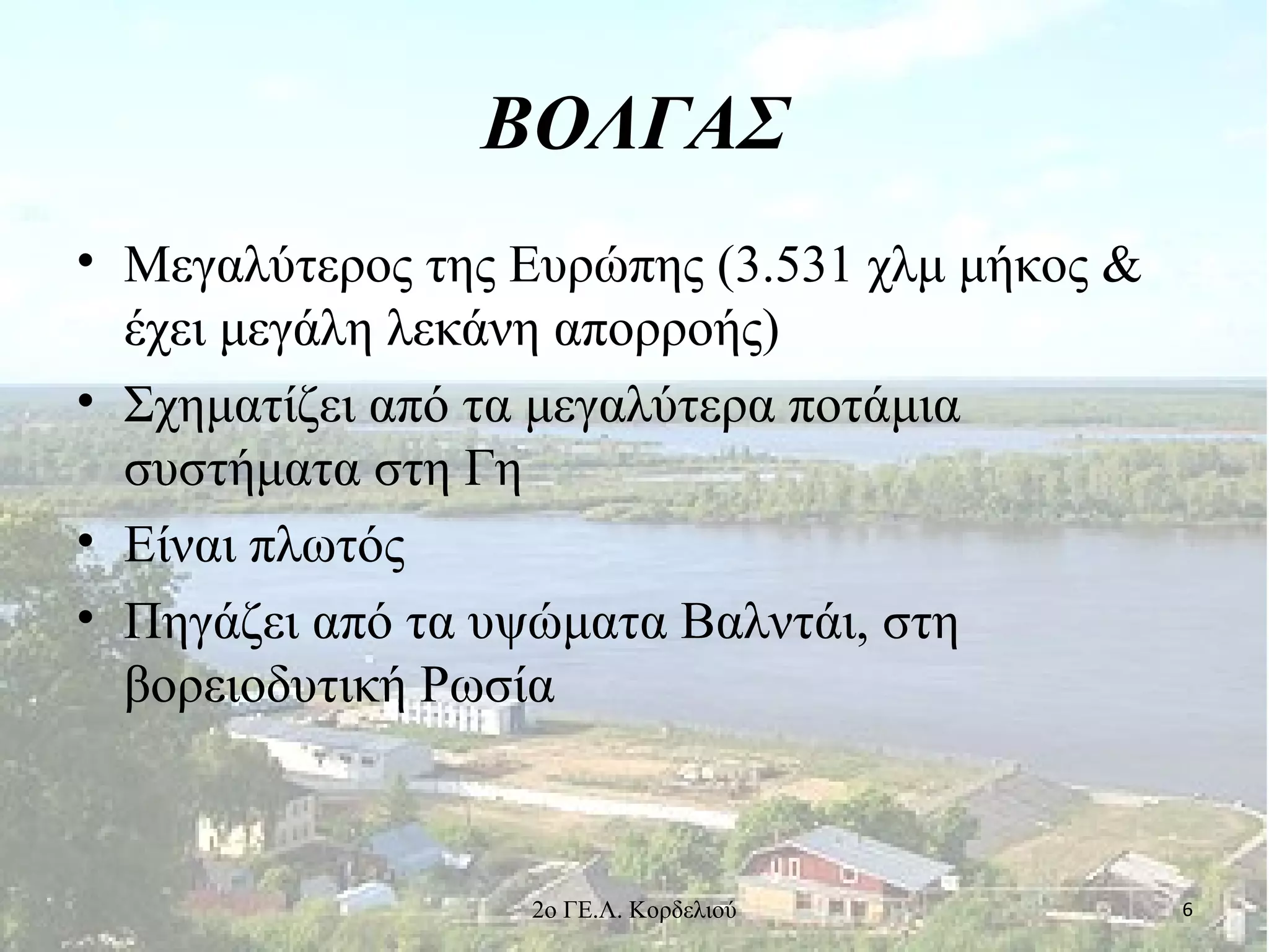 ΒΟΛΓΑΣ
• Μεγαλύτερος της Ευρώπης (3.531 χλμ μήκος &
έχει μεγάλη λεκάνη απορροής)
• Σχηματίζει από τα μεγαλύτερα ποτάμια
συστήματα στη Γη
• Είναι πλωτός
• Πηγάζει από τα υψώματα Βαλντάι, στη
βορειοδυτική Ρωσία
62ο ΓΕ.Λ. Κορδελιού
 