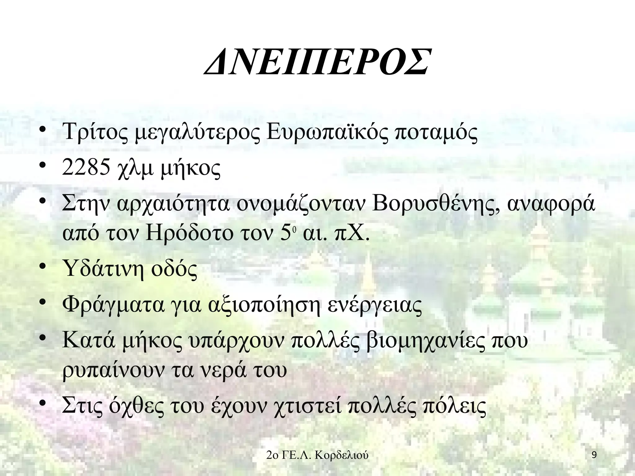 ΔΝΕΙΠΕΡΟΣ
• Τρίτος μεγαλύτερος Ευρωπαϊκός ποταμός
• 2285 χλμ μήκος
• Στην αρχαιότητα ονομάζονταν Βορυσθένης, αναφορά
από τον Ηρόδοτο τον 5ο
αι. πΧ.
• Υδάτινη οδός
• Φράγματα για αξιοποίηση ενέργειας
• Κατά μήκος υπάρχουν πολλές βιομηχανίες που
ρυπαίνουν τα νερά του
• Στις όχθες του έχουν χτιστεί πολλές πόλεις
92ο ΓΕ.Λ. Κορδελιού
 