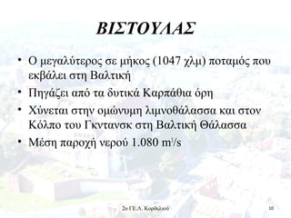 ΒΙΣΤΟΥΛΑΣ
• Ο μεγαλύτερος σε μήκος (1047 χλμ) ποταμός που
εκβάλει στη Βαλτική
• Πηγάζει από τα δυτικά Καρπάθια όρη
• Χύνεται στην ομώνυμη λιμνοθάλασσα και στον
Κόλπο του Γκντανσκ στη Βαλτική Θάλασσα
• Μέση παροχή νερού 1.080 m3
/s
102ο ΓΕ.Λ. Κορδελιού
 