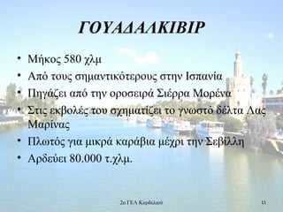 ΓΟΥΑΔΑΛΚΙΒΙΡ
• Μήκος 580 χλμ
• Από τους σημαντικότερους στην Ισπανία
• Πηγάζει από την οροσειρά Σιέρρα Μορένα
• Στις εκβολές του σχηματίζει το γνωστό δέλτα Λας
Μαρίνας
• Πλωτός για μικρά καράβια μέχρι την Σεβίλλη
• Αρδεύει 80.000 τ.χλμ.
112ο ΓΕΛ Κορδελιού
 