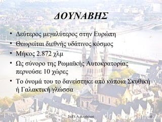 ΔΟΥΝΑΒΗΣ
• Δεύτερος μεγαλύτερος στην Ευρώπη
• Θεωρείται διεθνής υδάτινος κόσμος
• Μήκος 2.872 χλμ
• Ως σύνορο της Ρωμαϊκής Αυτοκρατορίας
περνούσε 10 χώρες
• Το όνομά του το δανείστηκε από κάποια Σκυθική
ή Γαλακτική γλώσσα
122ο ΓΕ.Λ. Κορδελιού
 