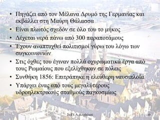 • Πηγάζει από τον Μέλανα Δρυμό της Γερμανίας και
εκβάλλει στη Μαύρη Θάλασσα
• Είναι πλωτός σχεδόν σε όλο του το μήκος
• Δέχεται νερά πάνω από 300 παραποτάμους
• Έχουν αναπτυχθεί πολιτισμοί γύρω του λόγω των
συγκοινωνιών
• Στις όχθες του έγιναν πολλά οχυρωματικά έργα από
τους Ρωμαίους που εξελίχθηκαν σε πόλεις
• Συνθήκη 1856: Επιτράπηκε η ελεύθερη ναυσιπλοΐα
• Υπάρχει ένας από τους μεγαλύτερους
υδροηλεκτρικούς σταθμούς παγκοσμίως
132ο ΓΕ.Λ. Κορδελιού
 