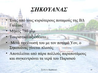 ΣΗΚΟΥΑΝΑΣ
• Ένας από τους κυριότερους ποταμούς της ΒΔ
Γαλλίας
• Μήκος 780 χλμ
• Τουριστικό αξιοθέατο
• Μετά την ένωσή του με τον ποταμό Υον, ο
Σηκουάνας γίνεται πλωτός
• Αποτελείται από πάρα πολλούς παραποτάμους
και συγκεντρώνει τα νερά του Παρισιού
192ο ΓΕ.Λ. Κορδελιού
 