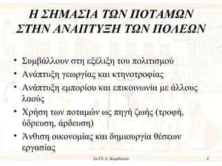 H ΣΗΜΑΣΙΑ ΤΩΝ ΠΟΤΑΜΩΝ
ΣΤΗΝ ΑΝΑΠΤΥΞΗ ΤΩΝ ΠΟΛΕΩΝ
• Συμβάλλουν στη εξέλιξη του πολιτισμού
• Ανάπτυξη γεωργίας και κτηνοτροφίας
• Ανάπτυξη εμπορίου και επικοινωνία με άλλους
λαούς
• Χρήση των ποταμών ως πηγή ζωής (τροφή,
ύδρευση, άρδευση)
• Άνθιση οικονομίας και δημιουργία θέσεων
εργασίας
22ο ΓΕ.Λ. Κορδελιού
 