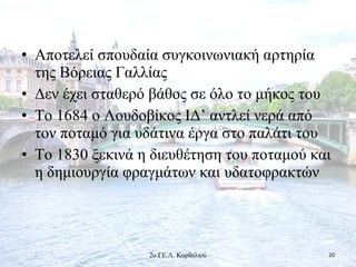 • Αποτελεί σπουδαία συγκοινωνιακή αρτηρία
της Βόρειας Γαλλίας
• Δεν έχει σταθερό βάθος σε όλο το μήκος του
• Το 1684 ο Λουδοβίκος ΙΔ’ αντλεί νερά από
τον ποταμό για υδάτινα έργα στο παλάτι του
• Το 1830 ξεκινά η διευθέτηση του ποταμού και
η δημιουργία φραγμάτων και υδατοφρακτών
202ο ΓΕ.Λ. Κορδελιού
 