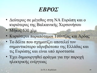 ΕΒΡΟΣ
• Δεύτερος σε μέγεθος στη ΝΑ Ευρώπη και ο
κυριότερος της Βαλκανικής Χερσονήσου
• Μήκος 530 χλμ
• Κυριότεροι παραπόταμοι Τούντζας και Άρδας
• Το δέλτα που σχηματίζει αποτελεί τον
σημαντικότερο υδροβιότοπο της Ελλάδας και
τις Ευρώπης και είναι υπό προστασία
• Έχει δημιουργηθεί φράγμα για την παροχή
ηλεκτρικής ενέργειας
242ο ΓΕ.Λ. Κορδελιού
 