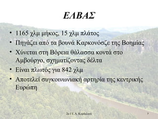 ΕΛΒΑΣ
• 1165 χλμ μήκος, 15 χλμ πλάτος
• Πηγάζει από τα βουνά Καρκονόσζε της Βοημίας
• Χύνεται στη Βόρεια θάλασσα κοντά στο
Αμβούργο, σχηματίζοντας δέλτα
• Είναι πλωτός για 842 χλμ
• Αποτελεί συγκοινωνιακή αρτηρία της κεντρικής
Ευρώπη
72ο ΓΕ.Λ. Κορδελιού
 
