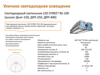 Светодиодный светильник LED STREET RS-100
(аналог Днат-150, ДРЛ-250, ДРЛ-400)
Габариты, мм 443*161*72 (без крепления)
Варианты крепления Консольное
Срок службы источника света, часы 50 000
Степень защиты 66
Напряжение питания, В 160–275 (AC)
Потребляемая мощность не более, Вт 100
Температура свечения, К 5000
Световой поток, лм 12000
Угол раскрытия, ° 120
Производитель светодиодов OSRAM
Коэффициент пульсации (не более), % 1
Рабочая температура от -40 до +60
Гарантия, лет 5
Вес светильника, кг 3
Светодиодный светильник LED STREET RS-100 предназначенный
для освещения жилых и промышленных территорий, тротуаров,
скверов, парковок и т.д.
• Естественный свет.
• Российская сборка, европейские комплектующие.
• Равномерное освещение всей площади.
• Не требуют никакого обслуживания.
• Мгновенное включение.
• Бесшумная работа.
Кривая сила света
 