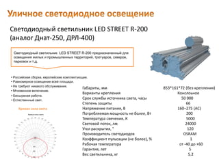 Светодиодный светильник LED STREET R-200
(аналог Днат-250, ДРЛ-400)
Габариты, мм 853*161*72 (без крепления)
Варианты крепления Конслоьное
Срок службы источника света, часы 50 000
Степень защиты 66
Напряжение питания, В 160–275 (AC)
Потребляемая мощность не более, Вт 200
Температура свечения, К 5000
Световой поток, лм 24000
Угол раскрытия, ° 120
Производитель светодиодов OSRAM
Коэффициент пульсации (не более), % 1
Рабочая температура от -40 до +60
Гарантия, лет 5
Вес светильника, кг 5.2
Светодиодный светильник LED STREET R-200 предназначенный для
освещения жилых и промышленных территорий, тротуаров, скверов,
парковок и т.д.
• Естественный свет.
• Российская сборка, европейские комплектующие.
• Равномерное освещение всей площади.
• Не требуют никакого обслуживания.
• Мгновенное включение.
• Бесшумная работа.
Кривая сила света
 