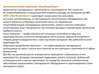 представляет светодиодные светильники от производителя. Мы знаем все
об энергосбережении и предлагаем Вам сократить расходы на освещение до 80%.
гарантирует своим клиентам экономию:
на оплате электроэнергии, на обслуживание осветительного оборудования при
замене морально устаревших источников света, на современные
энергосберегающие светодиодные светильники, лампы и полного комплекса
сопутствующих услуг. Как результат, мы снижаем расходы и способствуем увеличению
прибыли клиента.
Наша компания — профессиональный поставщик качественных офисных,
производственных и уличных светодиодных светильников. Широкий ассортимент
товаров делает сотрудничество с нами еще более выгодным. Мы работаем по всей
территории РФ.
Отдельное предложение компании — это проектирование светодиодных
светильников на заказ с учетом всех нюансов их эксплуатации в зависимости от сферы
применения.
Для Вас мы выполним расчет освещенности помещения в зависимости от его
характеристик: размеров занимаемой территории, высоты потолков, требований
по освещенности и прочих параметров. На выходе Вы получаете экономическое
обоснование предлагаемого светодиодного оборудования и прогнозируемые сроки
окупаемости затрат.
 