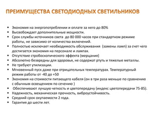  Экономия на энергопотреблении и оплате за него до 80%
 Высвобождает дополнительные мощности.
 Срок службы источников света до 80 000 часов при стандартном режиме
работы, не зависимо от количества включений.
 Полностью исключает необходимость обслуживания (замены ламп) за счет чего
достигается экономия на персонале и лампах.
 Отсутствие стробоскопического эффекта (мерцания)
 Абсолютно безвредны для здоровья, не содержат ртуть и тяжелые металлы.
 Не требуют утилизации.
 Мгновенный пуск даже при отрицательных температурах. Температурный
режим работы от -40 до +50
 Экономия на стоимости питающего кабеля (он в три раза меньше по сравнению
с обычным освещением по сечению )
 Обеспечивают лучшую четкость и цветопередачу (индекс цветопередачи 75-85).
 Надежность, механическая прочность, виброустойчивость.
 Средний срок окупаемости 2 года.
 Гарантия до шести лет.
 