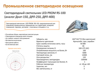 Светодиодный светильник LED PROM RS-100
(аналог Днат-150, ДРЛ-250, ДРЛ-400)
Габариты, мм 443*161*72 (без крепления)
Варианты крепления Кронштейн ,трос ,карабин
Срок службы источника света, часы 50 000
Степень защиты 66
Напряжение питания, В 160–275 (AC)
Потребляемая мощность не более, Вт 100
Температура свечения, К 5000
Световой поток, лм 12000
Угол раскрытия, ° 120
Производитель светодиодов OSRAM
Коэффициент пульсации (не более), % 1
Рабочая температура от -40 до +60
Гарантия, лет 5
Вес светильника, кг 3
Светодиодный светильник LED PROM RS-100, предназначенный для
освещения промышленных предприятий и их территорий, складских
помещений, парковок, автомоек , спортивных площадок и т.д.
• Естественный свет.
• Российская сборка, европейские комплектующие.
• Равномерное освещение всей площади.
• Не требуют никакого обслуживания.
• Мгновенное включение.
• Бесшумная работа.
Кривая сила света
 