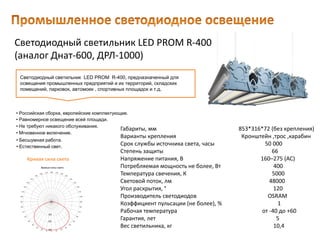 Светодиодный светильник LED PROM R-400
(аналог Днат-600, ДРЛ-1000)
Габариты, мм 853*316*72 (без крепления)
Варианты крепления Кронштейн ,трос ,карабин
Срок службы источника света, часы 50 000
Степень защиты 66
Напряжение питания, В 160–275 (AC)
Потребляемая мощность не более, Вт 400
Температура свечения, К 5000
Световой поток, лм 48000
Угол раскрытия, ° 120
Производитель светодиодов OSRAM
Коэффициент пульсации (не более), % 1
Рабочая температура от -40 до +60
Гарантия, лет 5
Вес светильника, кг 10,4
Светодиодный светильник LED PROM R-400, предназначенный для
освещения промышленных предприятий и их территорий, складских
помещений, парковок, автомоек , спортивных площадок и т.д.
• Естественный свет.
• Российская сборка, европейские комплектующие.
• Равномерное освещение всей площади.
• Не требуют никакого обслуживания.
• Мгновенное включение.
• Бесшумная работа.
Кривая сила света
 