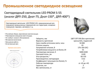 Светодиодный светильник LED PROM S-55
(аналог ДРЛ-250, Днат-75, Днат-150*, ДРЛ-400*)
Габариты, мм 180*170*190 (без крепления)
Варианты крепления кронштейн, подвесной
Срок службы источника света, часы 50 000
Степень защиты 65
Напряжение питания, В 176–264 (AC)
Потребляемая мощность не более, Вт 55
Температура свечения, К 5000-6500
Световой поток, лм 6100
Угол раскрытия, ° 60-120
Производитель светодиодов Cree
Коэффициент пульсации (не более), % 2
Рабочая температура от -65 до +45
Гарантия, лет 3
Вес светильника, кг 2.9
Светодиодный светильник LED PROM S-55, предназначенный для
освещения промышленных предприятий и их территорий, складских
помещений, парковок, автомоек и т.д.
• Естественный свет.
• Российская сборка, европейские комплектующие.
• Равномерное освещение всей площади.
• Не требуют никакого обслуживания.
• Мгновенное включение.
• Бесшумная работа.
Кривая сила света
 
