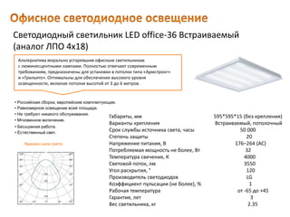 Светодиодный светильник LED office-36 Встраиваемый
(аналог ЛПО 4х18)
Габариты, мм 595*595*15 (без крепления)
Варианты крепления Встраиваемый, потолочный
Срок службы источника света, часы 50 000
Степень защиты 20
Напряжение питания, В 176–264 (AC)
Потребляемая мощность не более, Вт 32
Температура свечения, К 4000
Световой поток, лм 3550
Угол раскрытия, ° 120
Производитель светодиодов LG
Коэффициент пульсации (не более), % 1
Рабочая температура от -65 до +45
Гарантия, лет 3
Вес светильника, кг 2.35
Альтернатива морально устаревшим офисным светильникам
с люминесцентными лампами. Полностью отвечают современным
требованиям, предназначены для установки в потолки типа «Армстронг»
и «Грильято». Оптимальны для обеспечения высокого уровня
освещенности, включая потолки высотой от 3 до 6 метров.
• Естественный свет.
• Российская сборка, европейские комплектующие.
• Равномерное освещение всей площади.
• Не требуют никакого обслуживания.
• Мгновенное включение.
• Бесшумная работа.
Кривая сила света
 