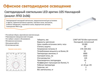 Светодиодный светильник LED арктик-105 Накладной
(аналог ЛПО 2х36)
Габариты, мм 1240*145*50 (без крепления)
Варианты крепления Накладной, потолочный
Срок службы источника света, часы 50 000
Степень защиты 20
Напряжение питания, В 176–264 (AC)
Потребляемая мощность не более, Вт 32
Температура свечения, К 4000
Световой поток, лм 3550
Угол раскрытия, ° 120
Производитель светодиодов LG
Коэффициент пульсации (не более), % 1
Рабочая температура от -65 до +45
Гарантия, лет 3
Вес светильника, кг 2
Светодиодный накладной светильник, предназначенный для установки
в офисах, административных зданиях, торговых залах, магазинах,
учебных заведениях, спортивных залах, медицинских центрах,
помещениях ЖКХ и др.
• Естественный свет.
• Российская сборка, европейские комплектующие.
• Равномерное освещение всей площади.
• Не требуют никакого обслуживания.
• Мгновенное включение.
• Бесшумная работа.
Кривая сила света
 