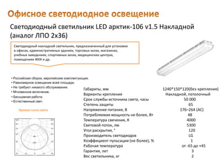 Светодиодный светильник LED арктик-106 v1.5 Накладной
(аналог ЛПО 2х36)
Габариты, мм 1240*150*120(без крепления)
Варианты крепления Накладной, потолочный
Срок службы источника света, часы 50 000
Степень защиты 65
Напряжение питания, В 176–264 (AC)
Потребляемая мощность не более, Вт 48
Температура свечения, К 4000
Световой поток, лм 5300
Угол раскрытия, ° 120
Производитель светодиодов LG
Коэффициент пульсации (не более), % 1
Рабочая температура от -65 до +45
Гарантия, лет 3
Вес светильника, кг 2
Светодиодный накладной светильник, предназначенный для установки
в офисах, административных зданиях, торговых залах, магазинах,
учебных заведениях, спортивных залах, медицинских центрах,
помещениях ЖКХ и др.
• Естественный свет.
• Российская сборка, европейские комплектующие.
• Равномерное освещение всей площади.
• Не требуют никакого обслуживания.
• Мгновенное включение.
• Бесшумная работа.
Кривая сила света
 
