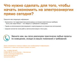 Пришлите нам следующую информацию:
• Количество и тип (характеристики) используемых на сегодня осветительных приборов.
Если у вас новый объект — его габариты и требования к освещению.
• Тариф на электроэнергию (регулируемый и нерегулируемый и их процентное соотношение).
• Среднее количество часов работы светильников каждого типа в день.
Звоните нам, мы легко реализуем практически любые проекты
по освещению, исходя из ваших пожеланий и требований.
Наши специалисты помогут собрать всю необходимую информацию.
Свяжитесь с нами или оставьте запрос на сайте.
Тел.: 8 (8202) 503-607,
8 (800) 500 25 14 (по России — бесплатно)
e-mail: proenergosvet@mail.ru
www.proenergosvet.ru
www.prosvet35.ru
 