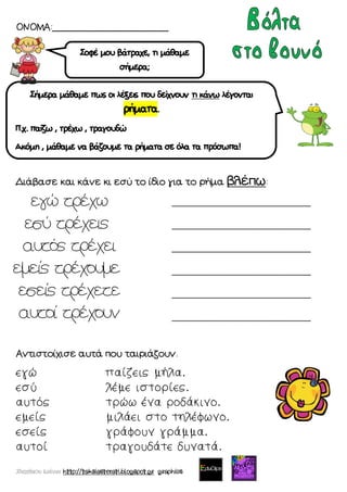 Χατσίκου Ιωάννα http://taksiasterati.blogspot.gr graphics
ΟΝΟΜΑ:____________________
Διάβασε και κάνε κι εσύ το ίδιο για το ρήμα βλέπω:
Αντιστοίχισε αυτά που ταιριάζουν.
εγώ παίζεις μήλα.
εσύ λέμε ιστορίες.
αυτός τρώω ένα ροδάκινο.
εμείς μιλάει στο τηλέφωνο.
εσείς γράφουν γράμμα.
αυτοί τραγουδάτε δυνατά.
Σοφέ μου βάτραχε, τι μάθαμε
σήμερα;
Σήμερα μάθαμε πως οι λέξεις που δείχνουν τι κάνω λέγονται
ρήματα.
Π.χ. παίζω , τρέχω , τραγουδώ
Ακόμη , μάθαμε να βάζουμε τα ρήματα σε όλα τα πρόσωπα!
______________________________
______________________________
______________________________
______________________________
______________________________
______________________________
 