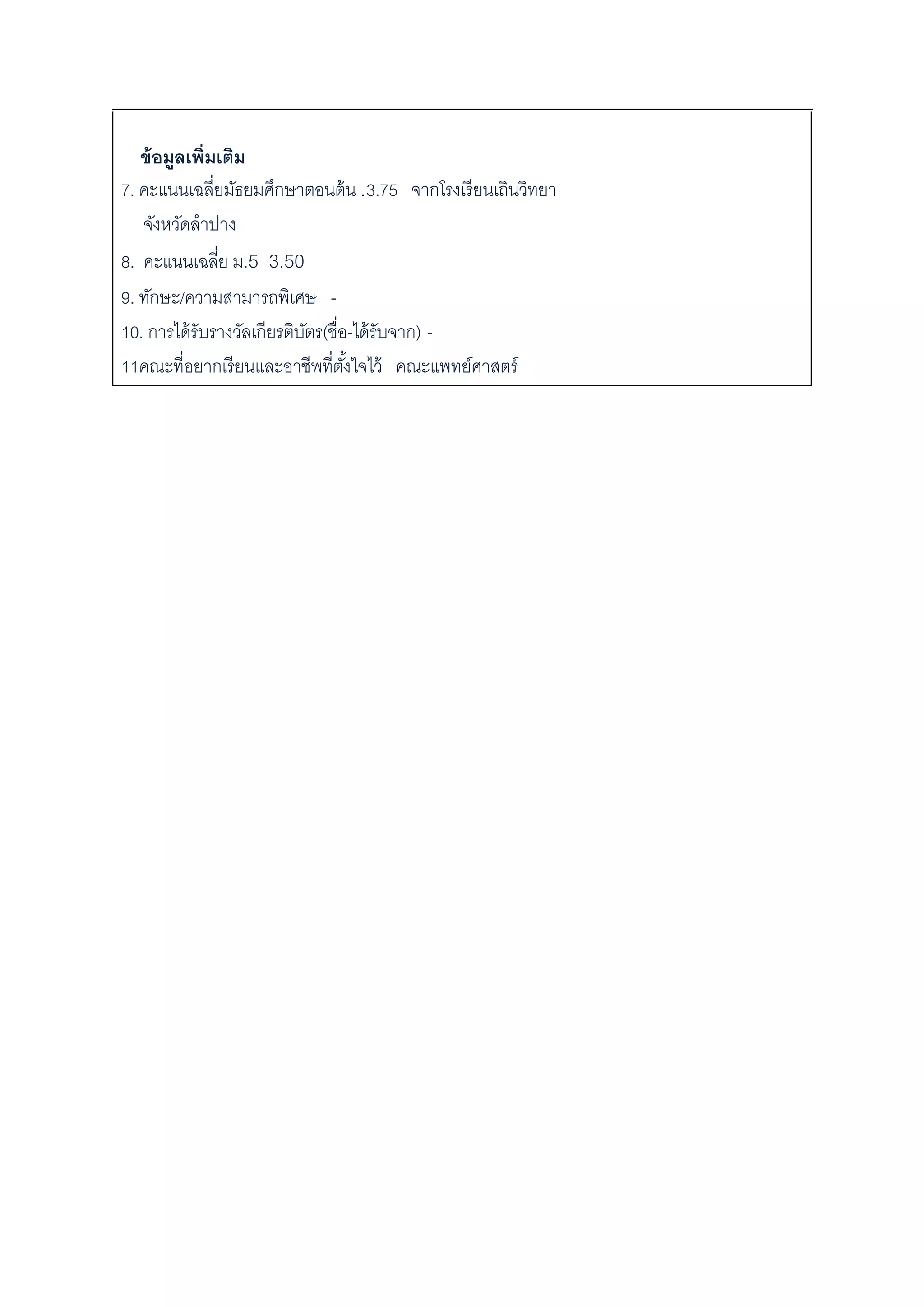 ข้อมูลเพิ่มเติม
7. คะแนนเฉลี่ยมัธยมศึกษาตอนต้น .3.75 จากโรงเรียนเถินวิทยา
จังหวัดลาปาง
8. คะแนนเฉลี่ย ม.5 3.50
9. ทักษะ/ความสามารถพิเศษ -
10. การได้รับรางวัลเกียรติบัตร(ชื่อ-ได้รับจาก) -
11คณะที่อยากเรียนและอาชีพที่ตั้งใจไว้ คณะแพทย์ศาสตร์
 