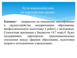 Пути взаимодействия
на европейском уровне
Erasmus+ направлена на повышение квалификации
и трудоустройства, модернизацию образования,
профессиональную подготовку и работу с молодежью.
Семилетняя программа с бюджетом 14,7 млрд €. будет
поддерживать партнерские транснациональные
отношения между сферами образования, подготовки
кадров и молодежными учреждениям.
 