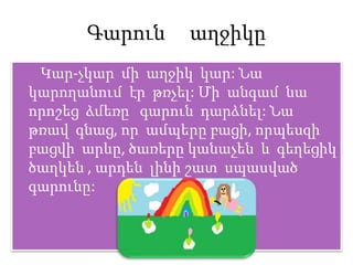 Գարուն աղջիկը
Կար-չկար մի աղջիկ կար: Նա
կարողանում էր թռչել: Մի անգամ նա
որոշեց ձմեռը գարուն դարձնել: Նա
թռավ գնաց, որ ամպերը բացի, որպեսզի
բացվի արևը, ծառերը կանաչեն և գեղեցիկ
ծաղկեն , արդեն լինի շատ սպասված
գարունը:
 