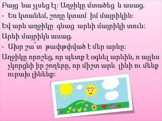 Բայց նա չլսեց էլ: Աղջիկը մտածեց և ասաց.
- Ես կտանեմ, շողը կտամ իմ մայրիկին:
Եվ արև աղջիկը գնաց արևի մայրիկի տուն:
Արևի մայրիկն ասաց.
- Ախր շա՜տ թափթփված է մեր արևը:
Աղջիկը որոշեց, որ պետք է օգնել արևին, ո այլևս
չկորցնի իր շողերը, որ միշտ արև լինի ու մենք
ուրախ լինենք:
 