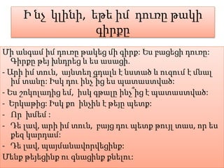 Ի նչ կլինի, եթե իմ դուռը թակի
գիրքը
Մի անգամ իմ դուռը թակեց մի գիրք: Ես բացեցի դուռը:
Գիրքը թեյ խնդրեց և ես ասացի.
- Արի իմ տուն, այնտեղ գդալն է նստած և ուզում է մնալ
իմ տանը: Իսկ դու ինչ՞ից ես պատաստված:
- Ես շոկոլադից եմ, իսկ գթալը ինչ՞ից է պատաստված:
- Երկաթից: Իսկ քո ինչին է թեյը պետք:
- Որ խմեմ :
- Դե լավ, արի իմ տուն, բայց դու պետք թույլ տաս, որ ես
քեզ կարդամ:
- Դե լավ, պայմանավորվեցինք:
Մենք թեյեցինք ու գնացինք քնելու:
 
