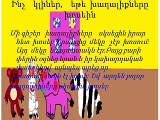 Ինչ կլիներ, եթե խաղալիքները
խոսեին
Մի գիշեր խաղալիքները սկսեցին իրար
հետ խոսել: Նրանցից մեկը չէր խոսում:
Այդ մեկը նապաստակն էր:Բայց բարի
փերին օգնեց նրան և իր կախարդական
փայտիկով այնպես արեց որ
նապաստակն էլ խոսի: Եվ արդեն բոլոր
խաղալիքները սկսեցին խոսել:
 