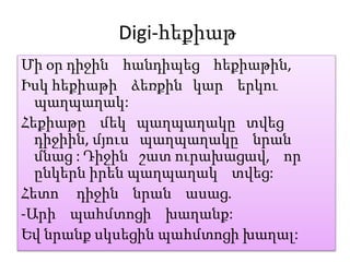Digi-հեքիաթ
Մի օր դիջին հանդիպեց հեքիաթին,
Իսկ հեքիաթի ձեռքին կար երկու
պաղպաղակ:
Հեքիաթը մեկ պաղպաղակը տվեց
դիջիին, մյուս պաղպաղակը նրան
մնաց : Դիջին շատ ուրախացավ, որ
ընկերն իրեն պաղպաղակ տվեց:
Հետո դիջին նրան ասաց.
-Արի պահմտոցի խաղանք:
Եվ նրանք սկսեցին պահմտոցի խաղալ:
 