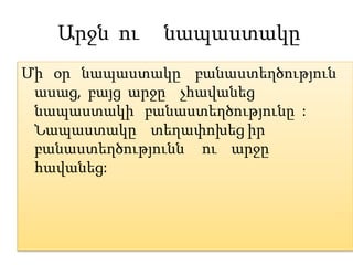 Արջն ու նապաստակը
Մի օր նապաստակը բանաստեղծություն
ասաց, բայց արջը չհավանեց
նապաստակի բանաստեղծությունը :
Նապաստակը տեղափոխեց իր
բանաստեղծությունն ու արջը
հավանեց:
 