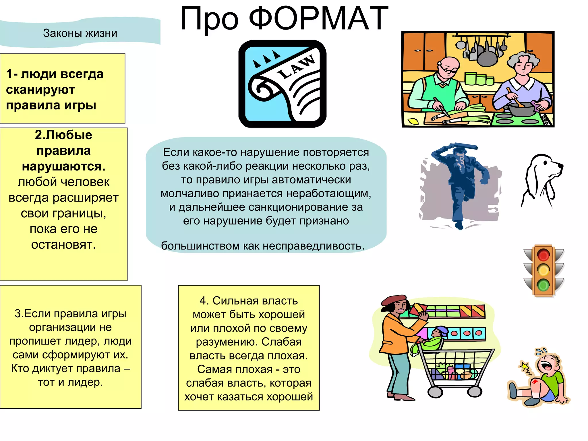 Про ФОРМАТЗаконы жизни
2.Любые
правила
нарушаются.
любой человек
всегда расширяет
свои границы,
пока его не
остановят.
Если какое-то нарушение повторяется
без какой-либо реакции несколько раз,
то правило игры автоматически
молчаливо признается неработающим,
и дальнейшее санкционирование за
его нарушение будет признано
большинством как несправедливость.
3.Если правила игры
организации не
пропишет лидер, люди
сами сформируют их.
Кто диктует правила –
тот и лидер.
4. Сильная власть
может быть хорошей
или плохой по своему
разумению. Слабая
власть всегда плохая.
Самая плохая - это
слабая власть, которая
хочет казаться хорошей
1- люди всегда
сканируют
правила игры
 