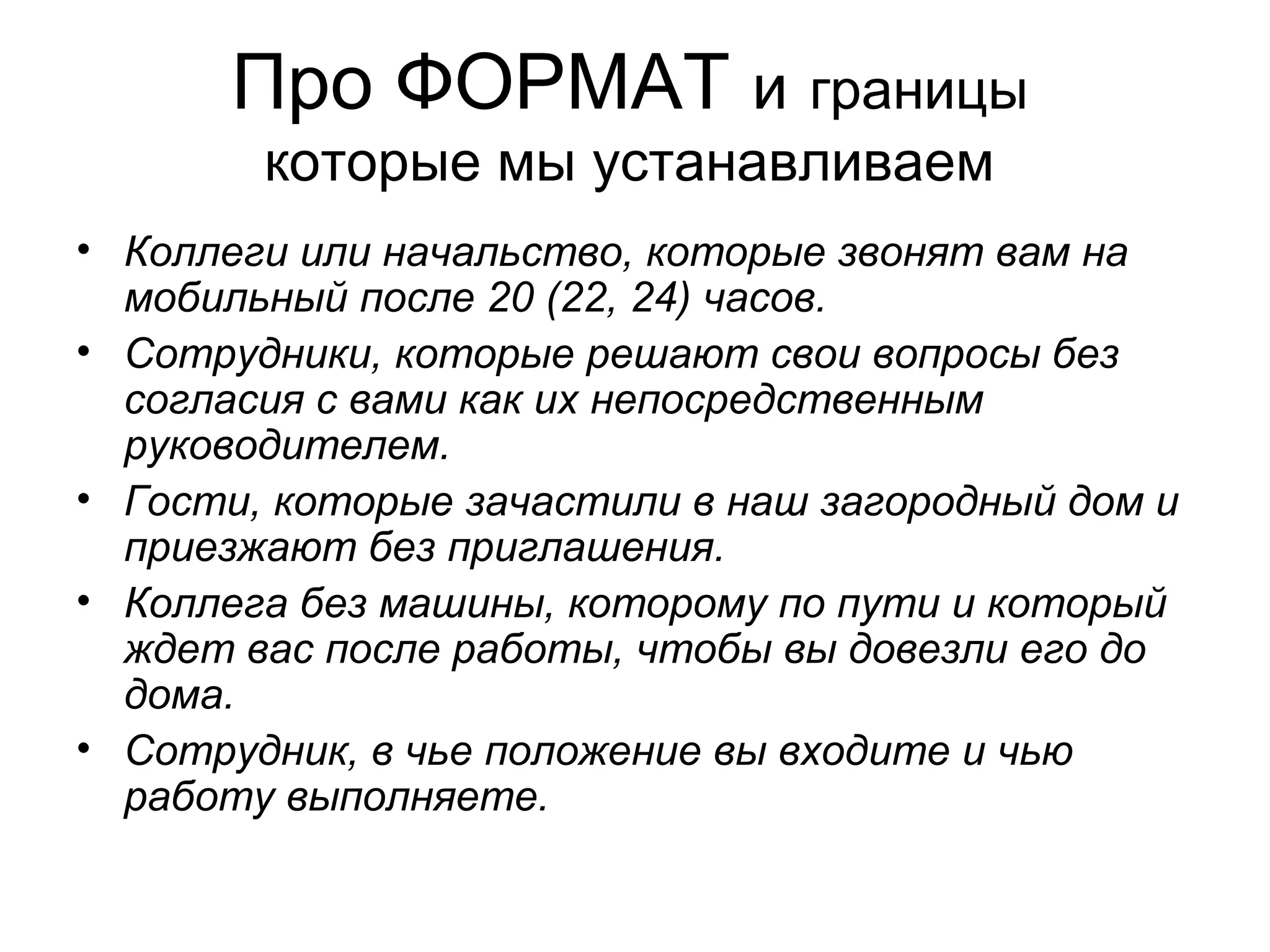 • Коллеги или начальство, которые звонят вам на
мобильный после 20 (22, 24) часов.
• Сотрудники, которые решают свои вопросы без
согласия с вами как их непосредственным
руководителем.
• Гости, которые зачастили в наш загородный дом и
приезжают без приглашения.
• Коллега без машины, которому по пути и который
ждет вас после работы, чтобы вы довезли его до
дома.
• Сотрудник, в чье положение вы входите и чью
работу выполняете.
Про ФОРМАТ и границы
которые мы устанавливаем
 