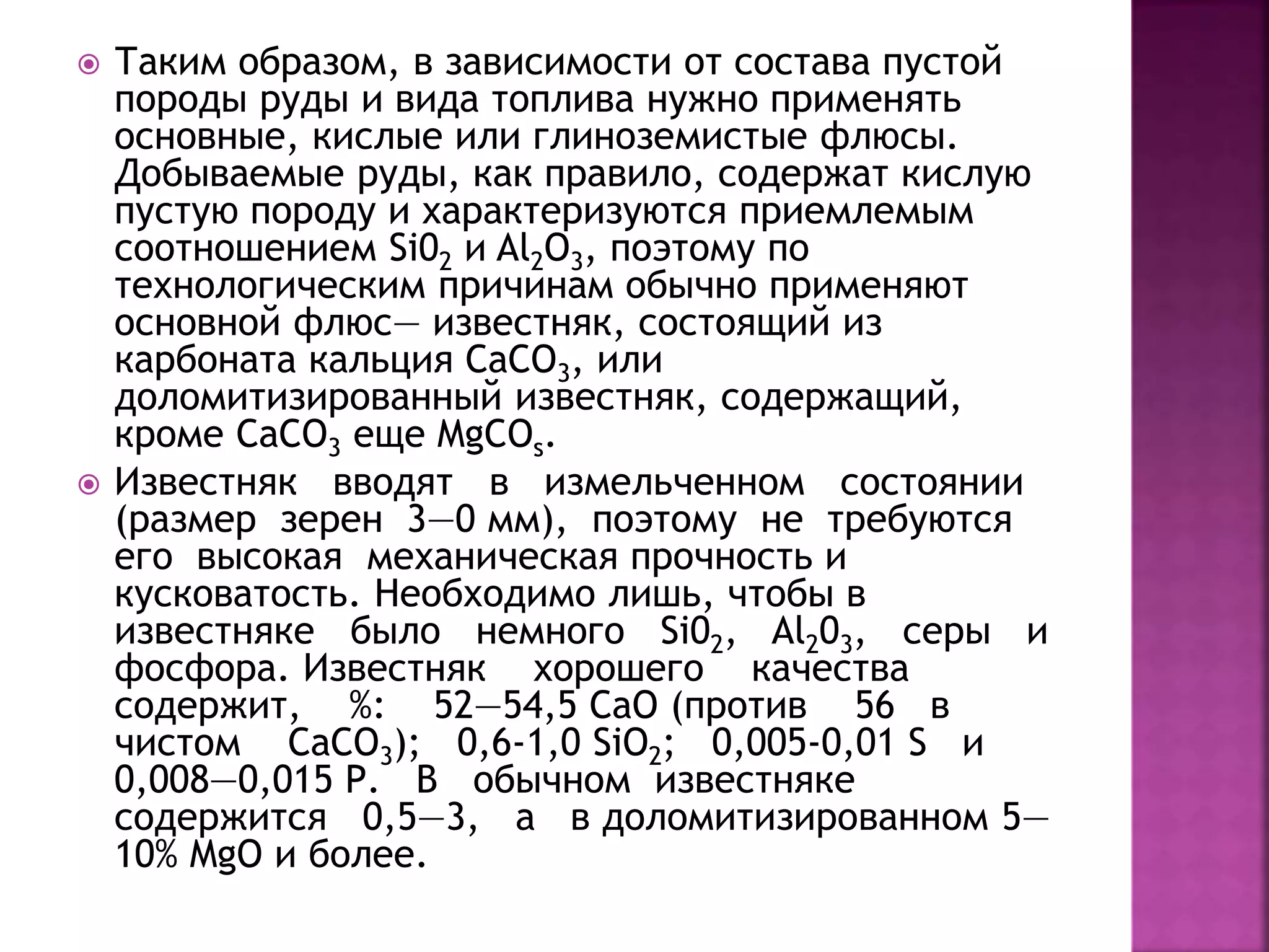  Таким образом, в зависимости от состава пустой
породы руды и вида топлива нужно применять
основные, кислые или глиноземистые флюсы.
Добываемые руды, как правило, содержат кислую
пустую породу и характеризуются приемлемым
соотношением Si02 и Al2O3, поэтому по
технологическим причинам обычно применяют
основной флюс— известняк, состоящий из
карбоната кальция СаСО3, или
доломитизированный известняк, содержащий,
кроме СаСO3 еще MgCOs.
 Известняк вводят в измельченном состоянии
(размер зерен 3—0 мм), поэтому не требуются
его высокая механическая прочность и
кусковатость. Необходимо лишь, чтобы в
известняке было немного Si02, Al203, серы и
фосфора. Известняк хорошего качества
содержит, %: 52—54,5 СаО (против 56 в
чистом СаСО3); 0,6-1,0 SiO2; 0,005-0,01 S и
0,008—0,015 Р. В обычном известняке
содержится 0,5—3, а в доломитизированном 5—
10% MgO и более.
 