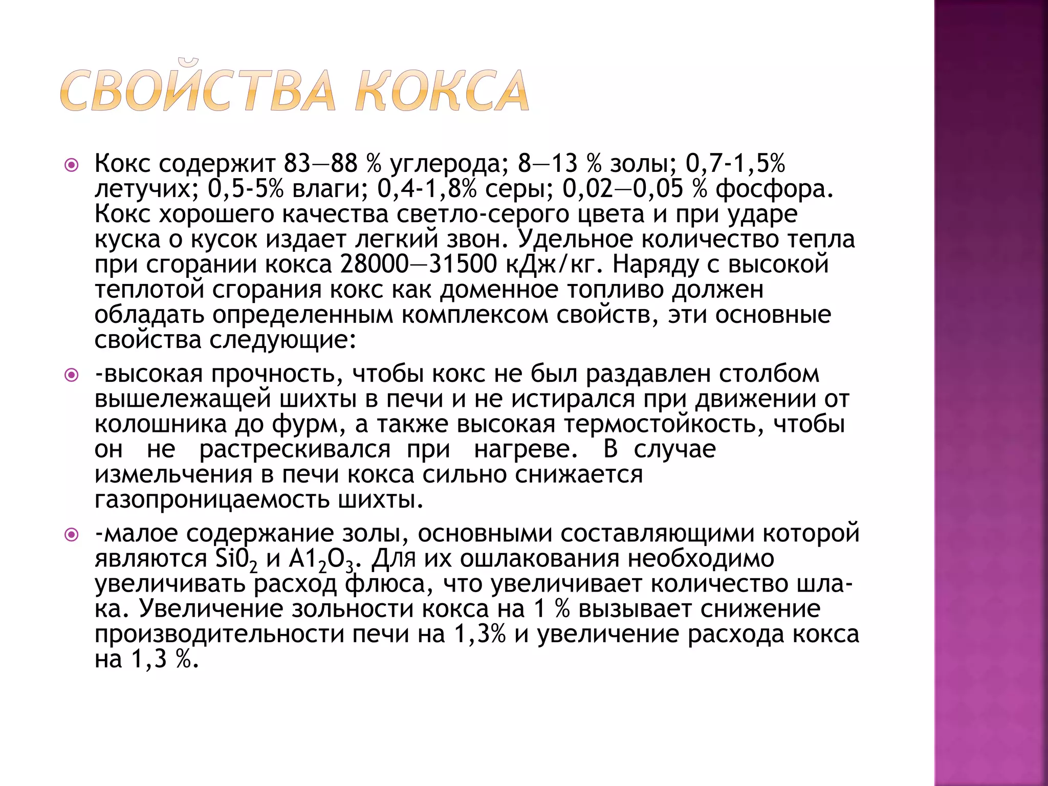  Кокс содержит 83—88 % углерода; 8—13 % золы; 0,7-1,5%
летучих; 0,5-5% влаги; 0,4-1,8% серы; 0,02—0,05 % фосфора.
Кокс хорошего качества светло-серого цвета и при ударе
куска о кусок издает легкий звон. Удельное количество тепла
при сгорании кокса 28000—31500 кДж/кг. Наряду с высокой
теплотой сгорания кокс как доменное топливо должен
обладать определенным комплексом свойств, эти основные
свойства следующие:
 -высокая прочность, чтобы кокс не был раздавлен столбом
вышележащей шихты в печи и не истирался при движении от
колошника до фурм, а также высокая термостойкость, чтобы
он не растрескивался при нагреве. В случае
измельчения в печи кокса сильно снижается
газопроницаемость шихты.
 -малое содержание золы, основными составляющими которой
являются Si02 и А12О3. ДЛЯ их ошлакования необходимо
увеличивать расход флюса, что увеличивает количество шла-
ка. Увеличение зольности кокса на 1 % вызывает снижение
производительности печи на 1,3% и увеличение расхода кокса
на 1,3 %.
 