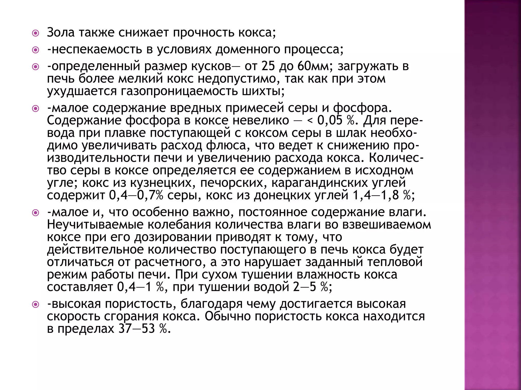 Зола также снижает прочность кокса;
 -неспекаемость в условиях доменного процесса;
 -определенный размер кусков— от 25 до 60мм; загружать в
печь более мелкий кокс недопустимо, так как при этом
ухудшается газопроницаемость шихты;
 -малое содержание вредных примесей серы и фосфора.
Содержание фосфора в коксе невелико — < 0,05 %. Для пере-
вода при плавке поступающей с коксом серы в шлак необхо-
димо увеличивать расход флюса, что ведет к снижению про-
изводительности печи и увеличению расхода кокса. Количес-
тво серы в коксе определяется ее содержанием в исходном
угле; кокс из кузнецких, печорских, карагандинских углей
содержит 0,4—0,7% серы, кокс из донецких углей 1,4—1,8 %;
 -малое и, что особенно важно, постоянное содержание влаги.
Неучитываемые колебания количества влаги во взвешиваемом
коксе при его дозировании приводят к тому, что
действительное количество поступающего в печь кокса будет
отличаться от расчетного, а это нарушает заданный тепловой
режим работы печи. При сухом тушении влажность кокса
составляет 0,4—1 %, при тушении водой 2—5 %;
 -высокая пористость, благодаря чему достигается высокая
скорость сгорания кокса. Обычно пористость кокса находится
в пределах 37—53 %.
 