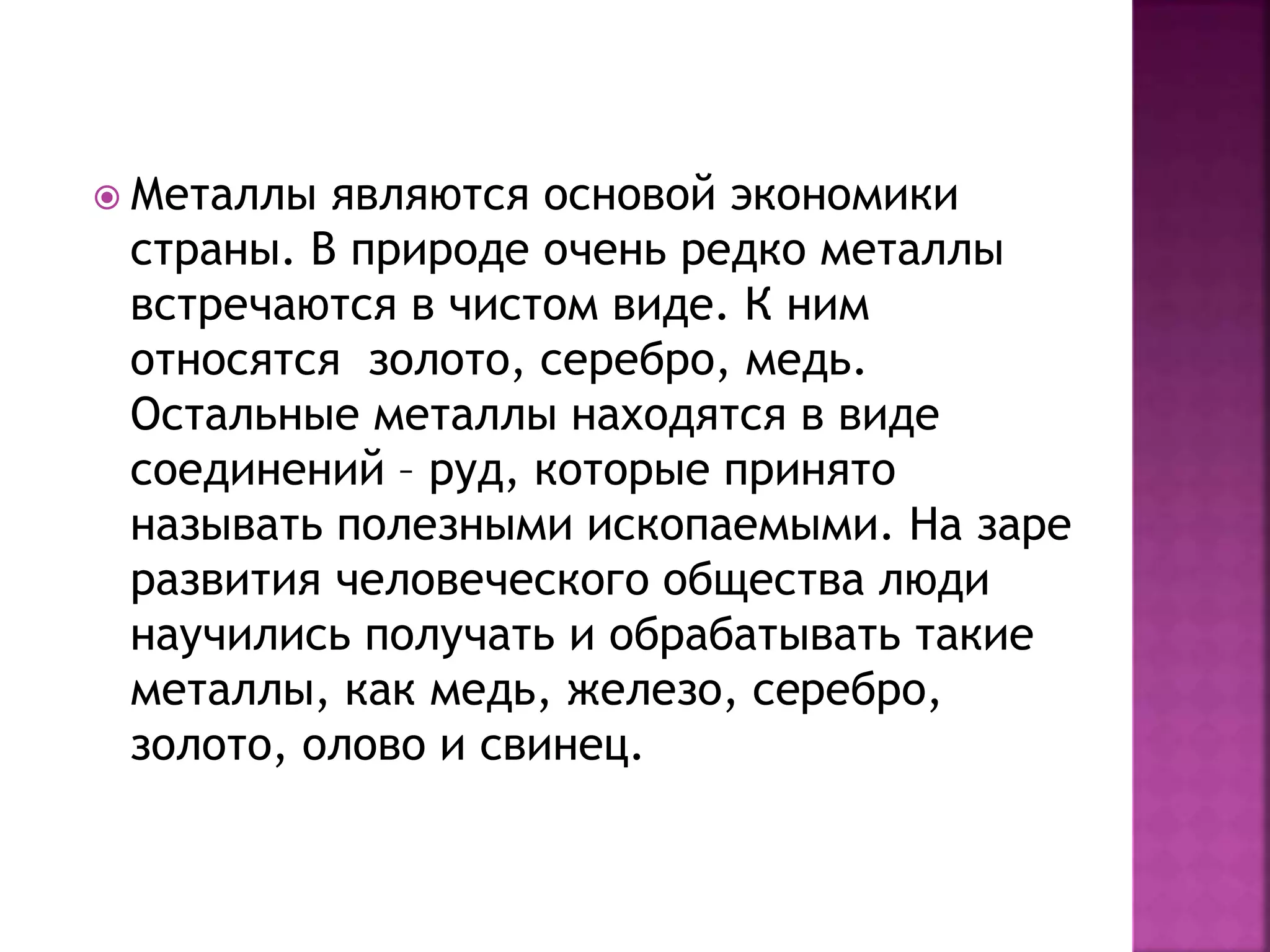  Металлы являются основой экономики
страны. В природе очень редко металлы
встречаются в чистом виде. К ним
относятся золото, серебро, медь.
Остальные металлы находятся в виде
соединений – руд, которые принято
называть полезными ископаемыми. На заре
развития человеческого общества люди
научились получать и обрабатывать такие
металлы, как медь, железо, серебро,
золото, олово и свинец.
 