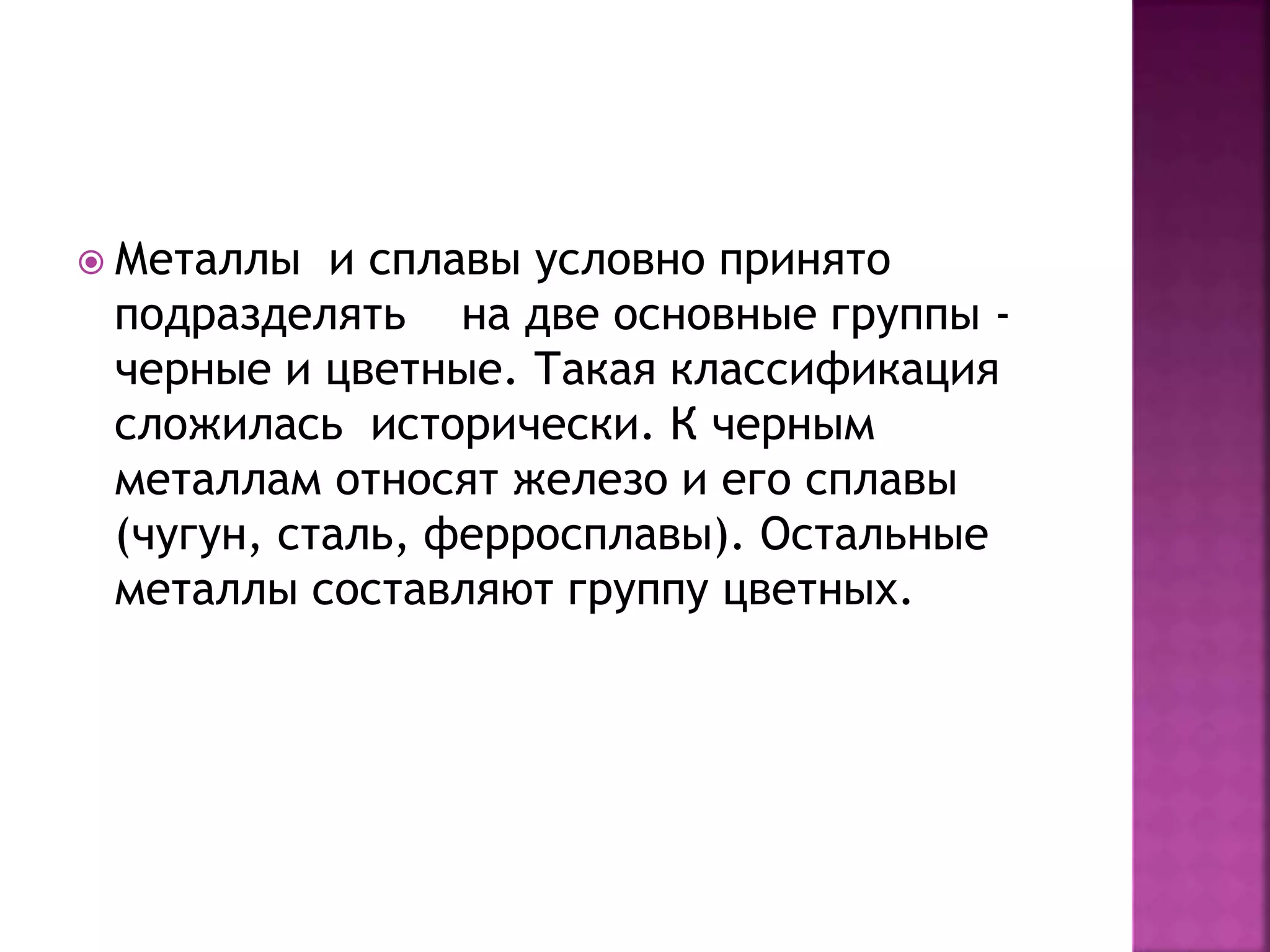  Металлы и сплавы условно принято
подразделять на две основные группы -
черные и цветные. Такая классификация
сложилась исторически. К черным
металлам относят железо и его сплавы
(чугун, сталь, ферросплавы). Остальные
металлы составляют группу цветных.
 