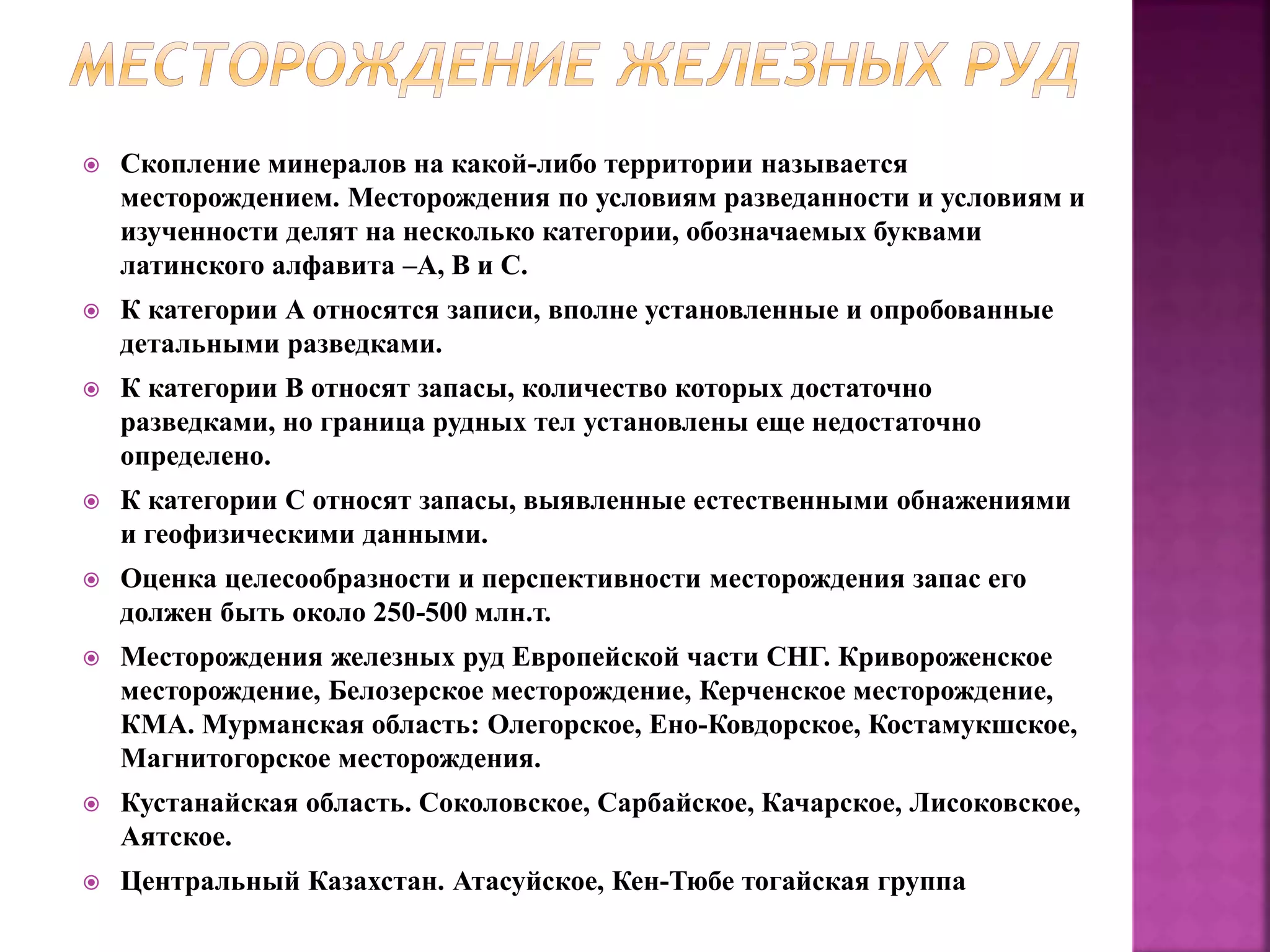  Скопление минералов на какой-либо территории называется
месторождением. Месторождения по условиям разведанности и условиям и
изученности делят на несколько категории, обозначаемых буквами
латинского алфавита –А, В и С.
 К категории А относятся записи, вполне установленные и опробованные
детальными разведками.
 К категории В относят запасы, количество которых достаточно
разведками, но граница рудных тел установлены еще недостаточно
определено.
 К категории С относят запасы, выявленные естественными обнажениями
и геофизическими данными.
 Оценка целесообразности и перспективности месторождения запас его
должен быть около 250-500 млн.т.
 Месторождения железных руд Европейской части СНГ. Кривороженское
месторождение, Белозерское месторождение, Керченское месторождение,
КМА. Мурманская область: Олегорское, Ено-Ковдорское, Костамукшское,
Магнитогорское месторождения.
 Кустанайская область. Соколовское, Сарбайское, Качарское, Лисоковское,
Аятское.
 Центральный Казахстан. Атасуйское, Кен-Тюбе тогайская группа
 
