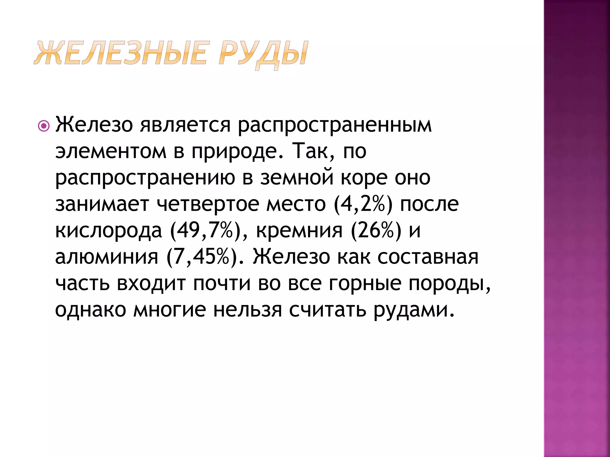  Железо является распространенным
элементом в природе. Так, по
распространению в земной коре оно
занимает четвертое место (4,2%) после
кислорода (49,7%), кремния (26%) и
алюминия (7,45%). Железо как составная
часть входит почти во все горные породы,
однако многие нельзя считать рудами.
 