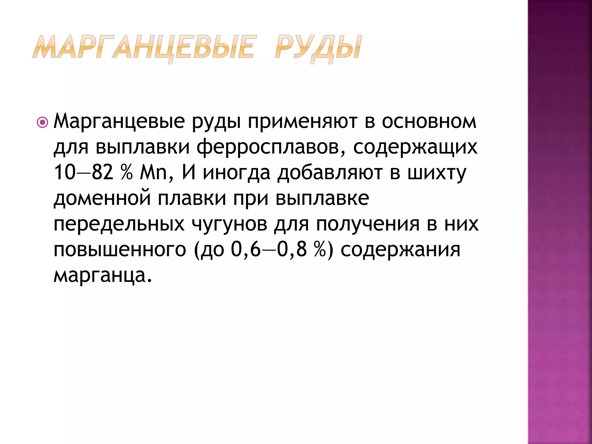  Марганцевые руды применяют в основном
для выплавки ферросплавов, содержащих
10—82 % Мn, И иногда добавляют в шихту
доменной плавки при выплавке
передельных чугунов для получения в них
повышенного (до 0,6—0,8 %) содержания
марганца.
 