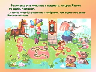 На рисунке есть животные и предметы, которых Язычок
не видел. Назови их.
А теперь попробуй рассказать и изобразить, кого видел и что делал
Язычок в зоопарке.
 