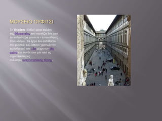 ΜΟΥΣΕΙΟ ΟΥΦΙΤΣΙ
Το Ουφίτσι (Uffizi) είναι παλάτι
της Φλωρεντίας που στεγάζει ένα από
τα παλαιότερα μουσεία - πινακοθήκες
στον κόσμο. Τα έργα που εκτίθενται
στο μουσείο καλύπτουν χρονικά την
περίοδο από τον 13ο μέχρι τον 18ο
αιώνα και συνθέτουν μία από τις
σημαντικότερες
συλλογές αναγεννησιακής τέχνης.
 