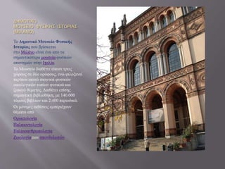 ΔΗΜΟΤΙΚΟ
ΜΟΥΣΕΙΟ ΦΥΣΙΚΗΣ ΙΣΤΟΡΙΑΣ
(ΜΙΛΑΝΟ)
Το Δημοτικό Μουσείο Φυσικής
Ιστορίας που βρίσκεται
στο Μιλάνο είναι ένα από τα
σημαντικότερα μουσεία φυσικών
επιστημών στην Ιταλία.
Το Μουσείο διαθέτει είκοσι τρεις
χώρους σε δύο ορόφους, ενώ φιλοξενεί
περίπου εκατό σκηνικά φυσικών
οικολογικών τοπίων φυτικού και
ζωικού θέματος. Διαθέτει επίσης
σημαντική βιβλιοθήκη, με 140.000
τόμους βιβλίων και 2.400 περιοδικά.
Οι μόνιμες εκθέσεις εμπεριέχουν
θέματα από
Ορυκτολογία
Παλαιοντολογία
Παλαιοανθρωπολογία
Ζωολογία των σπονδυλωτών
 