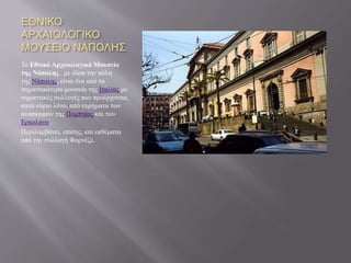 ΕΘΝΙΚΟ
ΑΡΧΑΙΟΛΟΓΙΚΟ
ΜΟΥΣΕΙΟ ΝΑΠΟΛΗΣ
Το Εθνικό Αρχαιολογικό Μουσείο
της Νάπολης , με έδρα την πόλη
της Νάπολης, είναι ένα από τα
σημαντικότερα μουσεία της Ιταλίας με
σημαντικές συλλογές που προέρχονται,
κατά κύριο λόγο, από ευρήματα των
ανασκαφών της Πομπηίας και του
Ερκολάνο .
Περιλαμβάνει, επίσης, και εκθέματα
από την συλλογή Φαρνέζε.
 