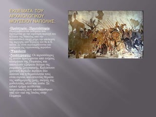 ΕΚΘΕΜΑΤΑ ΤΟΥ
ΑΡΧΑΙΟΛΟΓΙΚΟΥ
ΜΟΥΣΕΙΟΥ ΝΑΠΟΛΗΣ:
Προϊστορία - Πρωτοϊστορία:
Περιλαμβάνονται εκθέματα που
σχετίζονται με την ευρύτερη περιοχή του
Κόλπου της Νάπολης από την
παλαιολιθική εποχή μέχρι την αποίκηση
της περιοχής από Έλληνες τον 8ο π.Χ.
αιώνα. Σε αυτά περιλαμβάνονται και
ευρήματα της ετρουσκικής περιόδου.
'Ψηφιδωτά
Νωπογραφίες: Οι περισσότερες
εξ αυτών προέρχονται από τοίχους
κτισμάτων της Πομπηίας και
αποτελούν εξαίρετο δείγμα της
ρωμαϊκής ζωγραφικής. Καλύπτουν
χρονική περίοδο περίπου δύο
αιώνων και η θεματολογία τους
είναι ευρεία, καλύπτοντας θέματα
της καθημερινής ζωής, σκηνές της
μυθολογίας αλλά και τοπία. Σε
ειδικό τμήμα εκτίθενται
τοιχογραφίες που αποσπάσθηκαν
από τον ναό της Ίσιδας στην
Πομπηία
 