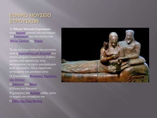 ΕΘΝΙΚΟ ΜΟΥΣΕΙΟ
ΕΤΡΟΥΣΚΩΝ
Το Εθνικό Μουσείο Ετρούσκων
είναι Ιταλικό μουσείο του πολιτισμού
τωνΕτρούσκων που στεγάζεται στη
Βίλλα Τζιούλια της Ρώμης.
Το πιο πολύτιμο έκθεμα του μουσείου
είναι η Σαρκοφάγος των Συζύγων ένα
ταφικό μνημείο-τερακότα σε αληθινό
μέγεθος που απεικονίζει τους
παντρεμένους να έχουν μισοξαπλώσει
μετά από δείπνο. Άλλα σημαντικά
αντικείμενα του μουσείου είναι:
Οι Ετρουσκικές-Φοινικικές Ταμπλέτες
των Πύργων
Ο Απόλλων του Βέιου
Η Κίστη του Φικορόνι
Η ζωοφόρος του Κρεύγα καθώς τρώει
το κεφάλι του αντιπάλου του
Ο Πίθος της Τίτας Βένδιας
 