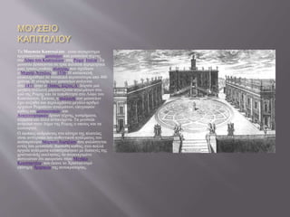 ΜΟΥΣΕΙΟ
ΚΑΠΙΤΩΛΙΟΥ
Τα Μουσεία Καπιτωλίου είναι συγκρότημα
αρχαιολογικών μουσείων και μουσείων τέχνης
στοΛόφο του Καπιτωλίου, στη Ρώμη, Ιταλία. Τα
μουσεία βρίσκονται σε τρία παλάτια περιμετρικά
μιας τραπεζοειδούς πλατείας που σχεδίασε
ο Μιχαήλ Άγγελος το 1536. Η κατασκευή
ολοκληρώθηκε σε συνολικά περισσότερα από 400
χρόνια. Η ιστορία των μουσείων ανάγεται
στο 1471 όταν ο Πάπας Σίξτος Δ΄ δώρισε μια
μεγάλη συλλογή μπρούντζινων αγαλμάτων στο
λαό της Ρώμης και τα τοποθέτησε στο Λόφο του
Καπιτωλίου. Έκτοτε, η συλλογή των μουσείων
έχει αυξηθεί και περιλαμβάνει μεγάλο αριθμό
αρχαίων Ρωμαϊκών αγαλμάτων, επιγραφών
καθώς και μεσαιωνικών και
Αναγεννησιακών έργων τέχνης, κοσμήματα,
κέρματα και άλλα αντικείμενα. Τα μουσεία
ανήκουν στον Δήμο της Ρώμης ο οποίος και τα
λειτουργεί.
Ο έφιππος ανδριάντας στο κέντρο της πλατείας
είναι αντίγραφο του αυθεντικού αγάλματος του
αυτοκράτορα Μάρκου Αυρηλίου που φυλάσσεται
εντός του μουσείου. Διεσώθη καθώς, ενώ πολλά
αρχαία αγάλματα καταστράφηκαν με διαταγές της
χριστιανικής εκκλησίας, το συγκεκριμένο
πιστευόταν ότι αφορούσε στον Μεγάλο
Κωνσταντίνο, που έκανε το Χριστιανισμό
επίσημη θρησκεία της αυτοκρατορίας.
 